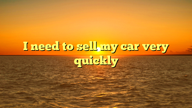 I need to sell my car very quickly