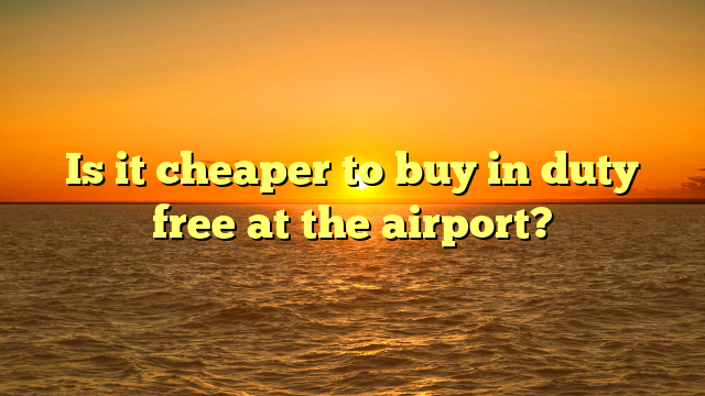 Is it cheaper to buy in duty free at the airport?