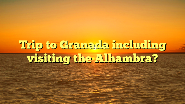Trip to Granada including visiting the Alhambra?
