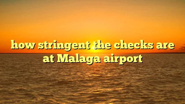 how stringent the checks are at Malaga airport