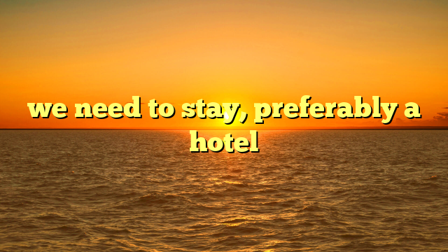 we need to stay, preferably a hotel
