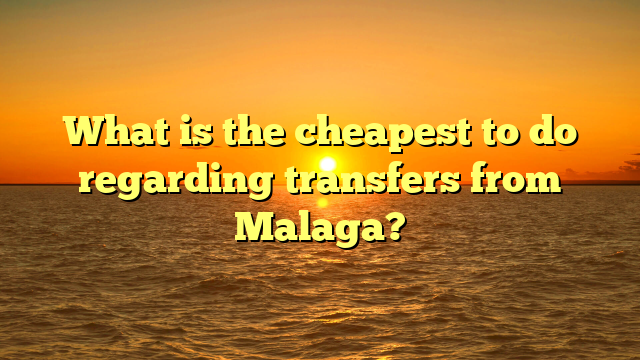 What is the cheapest to do regarding transfers from Malaga?